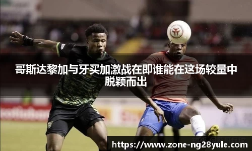 哥斯达黎加与牙买加激战在即谁能在这场较量中脱颖而出